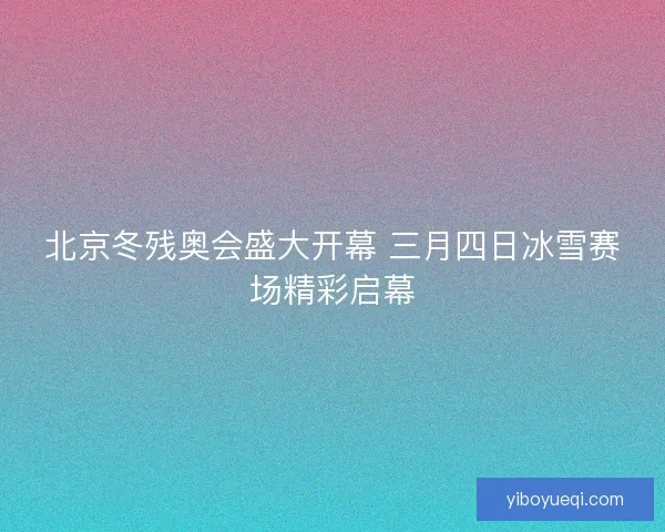 北京冬残奥会盛大开幕 三月四日冰雪赛场精彩启幕