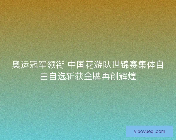 奥运冠军领衔 中国花游队世锦赛集体自由自选斩获金牌再创辉煌