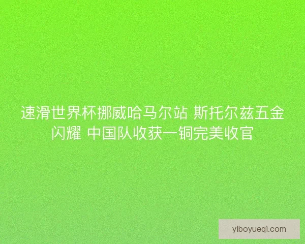 速滑世界杯挪威哈马尔站 斯托尔兹五金闪耀 中国队收获一铜完美收官